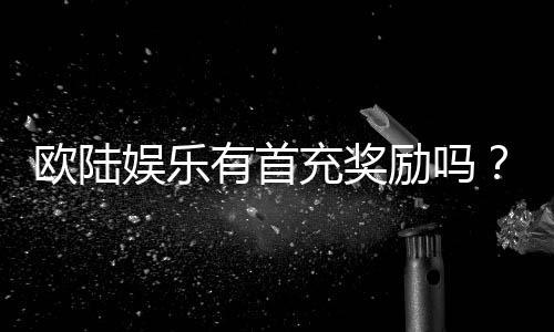 欧陆娱乐有首充奖励吗？新人注册即享超值首充礼包