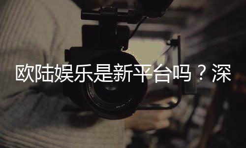 欧陆娱乐是新平台吗？深度解析其背景与玩家真实体验