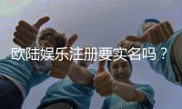 欧陆娱乐注册要实名吗？实名认证流程及注意事项详解