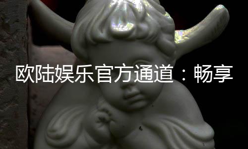 欧陆娱乐官方通道：畅享顶级棋牌电游的尊贵体验