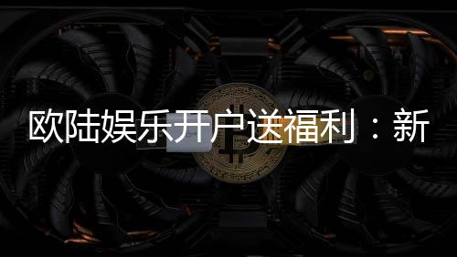 欧陆娱乐开户送福利：新会员专享豪礼首存即送彩金！