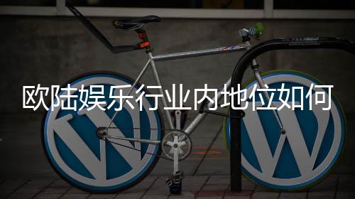 欧陆娱乐行业内地位如何？深度解析其市场影响力与玩家口碑