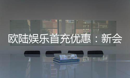 欧陆娱乐首充优惠：新会员专享高额返利福利