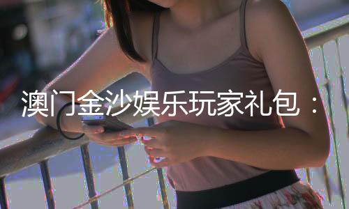澳门金沙娱乐玩家礼包：畅享豪华礼遇与高额回馈