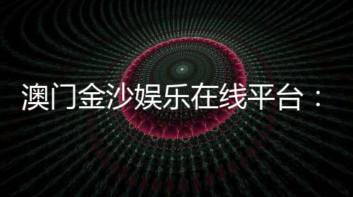 澳门金沙娱乐在线平台：畅享顶级博彩体验与豪华娱乐盛宴