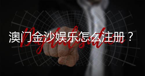 澳门金沙娱乐怎么注册？手把手教你快速完成开户流程