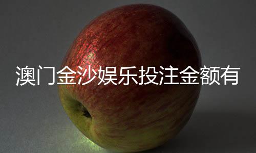 澳门金沙娱乐投注金额有限制吗？详细解答限额规则与技巧