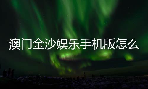 澳门金沙娱乐手机版怎么样?资深玩家带你全面评测体验
