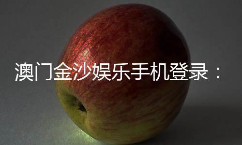 澳门金沙娱乐手机登录：畅享移动端奢华博彩体验