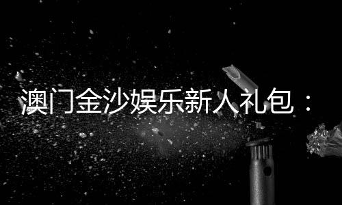 澳门金沙娱乐新人礼包：注册即享豪华礼遇与高额返利