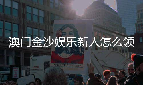 澳门金沙娱乐新人怎么领福利？手把手教你轻松获取新人优惠