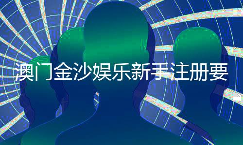 澳门金沙娱乐新手注册要注意什么？5个关键细节助你顺利开局
