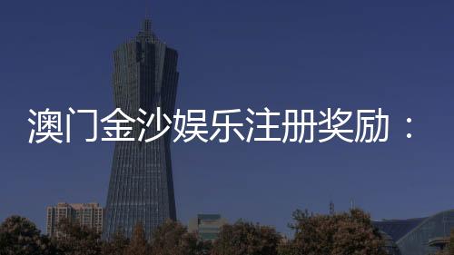 澳门金沙娱乐注册奖励：新会员豪礼与首存优惠详解
