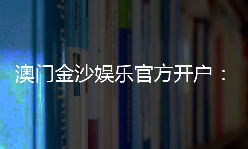 澳门金沙娱乐官方开户：线上娱乐城注册指南与独家优惠解析