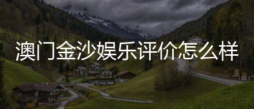 澳门金沙娱乐评价怎么样？资深玩家亲测体验分享