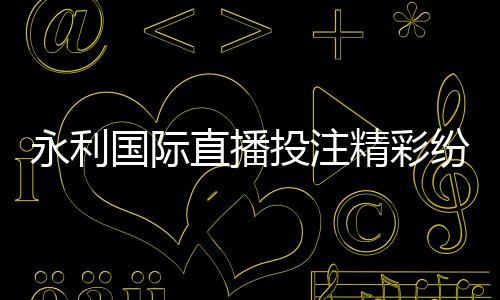 永利国际直播投注精彩纷呈！