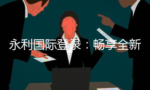 永利国际登录：畅享全新线上娱乐体验