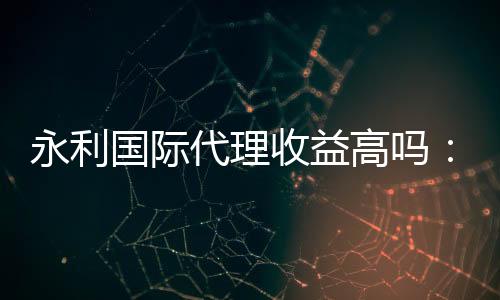 永利国际代理收益高吗：值得一试
