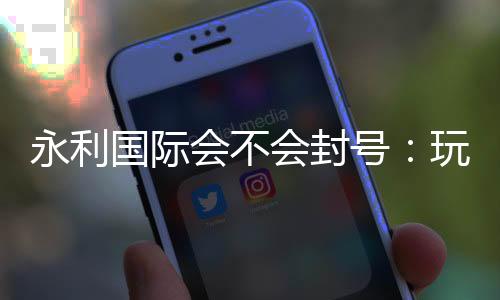 永利国际会不会封号：玩家经验告诉你
