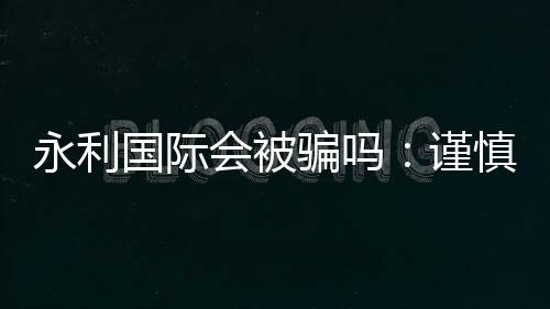 永利国际会被骗吗：谨慎选择安全第一