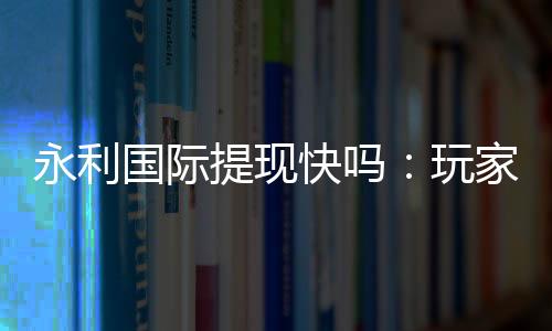 永利国际提现快吗:玩家真实体验分享