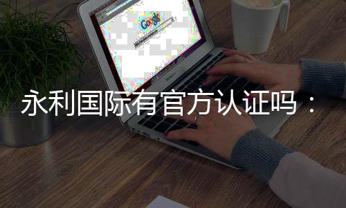 永利国际有官方认证吗：值得信赖的权威平台