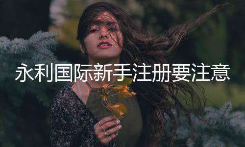 永利国际新手注册要注意什么：游戏规则攻略