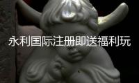 永利国际注册即送福利玩家福利多多