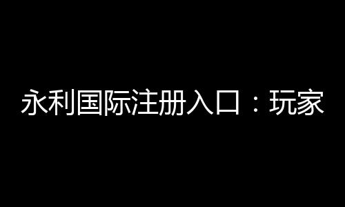永利国际注册入口：玩家必备的在线娱乐平台