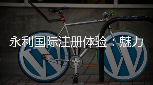永利国际注册体验：魅力无限的线上娱乐世界