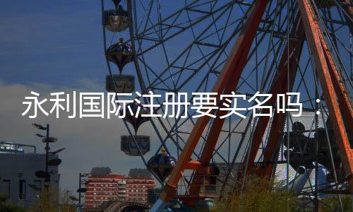 永利国际注册要实名吗：详细解读实名注册流程
