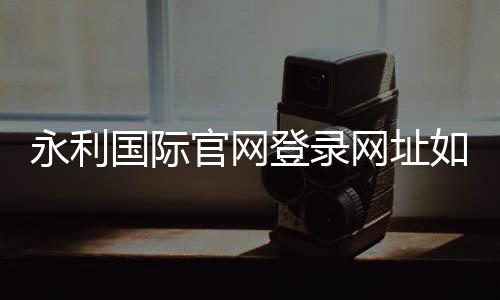 永利国际官网登录网址如何安全畅玩？