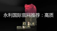永利国际官网推荐：高质量娱乐享不停