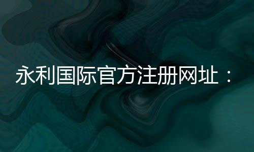 永利国际官方注册网址：享受奢华，尽在指尖