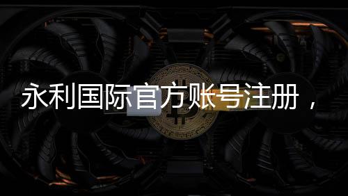 永利国际官方账号注册，开启您的精彩旅程