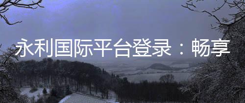 永利国际平台登录：畅享顶级棋牌娱乐体验