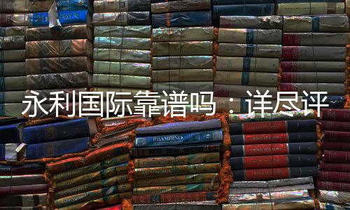永利国际靠谱吗：详尽评估解答