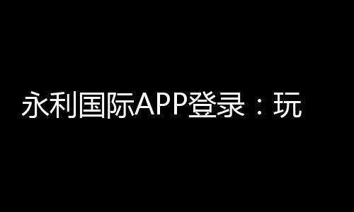 永利国际APP登录：玩家必知的乐趣所在