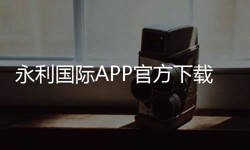 永利国际APP官方下载通道：尽享棋牌娱乐乐趣