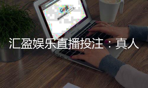 汇盈娱乐直播投注：真人荷官在线发牌畅享高赔率投注盛宴