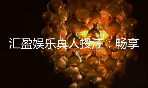 汇盈娱乐真人投注：畅享高赔率真人娱乐的致胜攻略