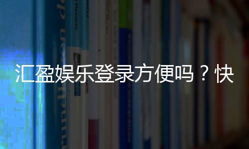 汇盈娱乐登录方便吗？快速注册与流畅体验全解析