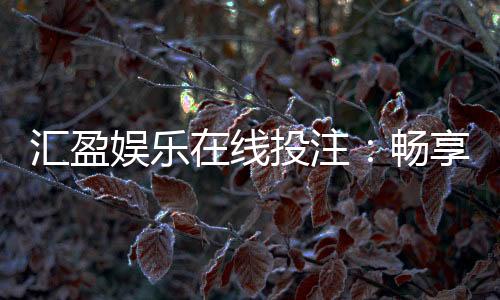 汇盈娱乐在线投注：畅享真人娱乐与电子游艺的双重盛宴