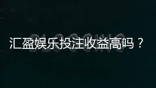 汇盈娱乐投注收益高吗？资深玩家解析真实盈利策略