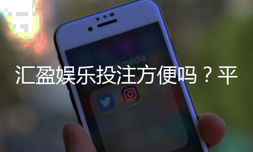 汇盈娱乐投注方便吗?平台操作体验与充值提现全解析