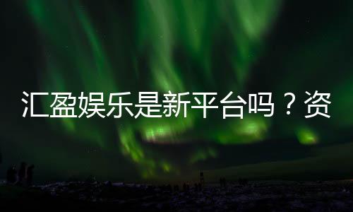 汇盈娱乐是新平台吗？资深玩家带你揭秘平台背景与特色
