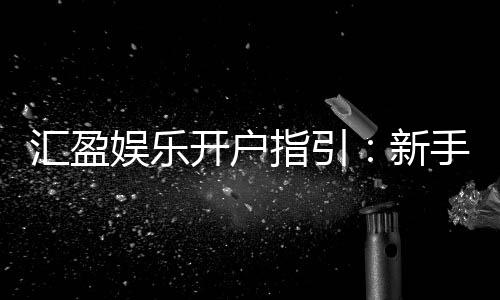 汇盈娱乐开户指引：新手必看的快速注册与首存攻略