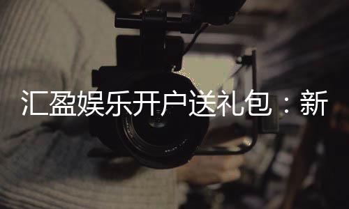 汇盈娱乐开户送礼包：新会员专享豪礼首存即送大礼包