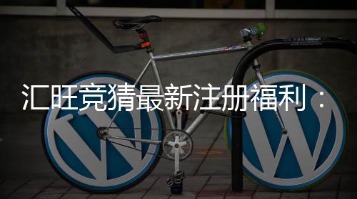 汇旺竞猜最新注册福利：新用户专享高额彩金与独家优惠