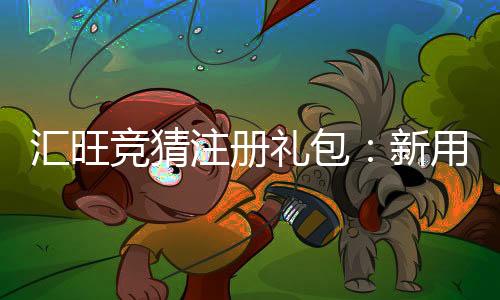 汇旺竞猜注册礼包：新用户专享豪礼与高额返利攻略
